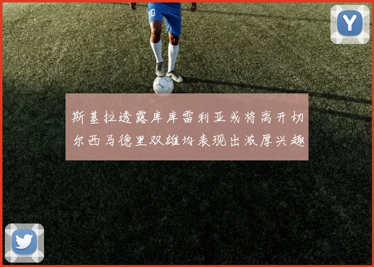 斯基拉透露库库雷利亚或将离开切尔西马德里双雄均表现出浓厚兴趣