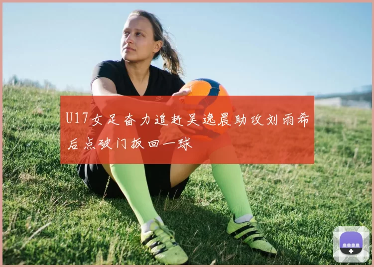 U17女足奋力追赶吴逸晨助攻刘雨希后点破门扳回一球