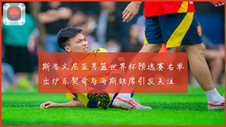 斯洛文尼亚男篮世界杯预选赛名单出炉东契奇与海斯缺席引发关注