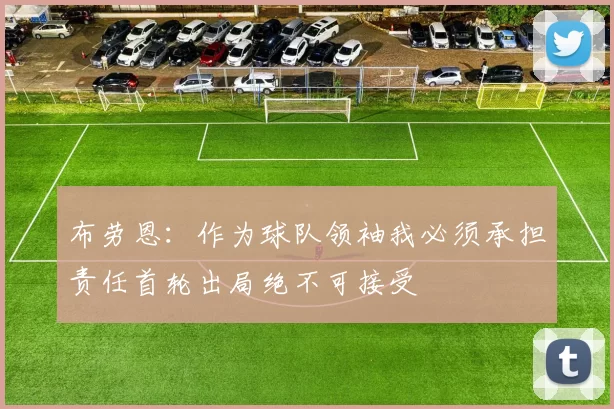 布劳恩：作为球队领袖我必须承担责任首轮出局绝不可接受
