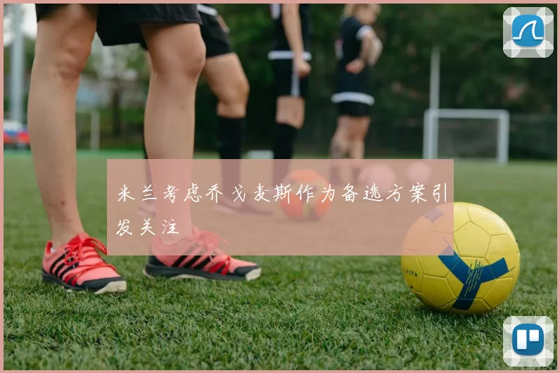 米兰考虑乔戈麦斯作为备选方案引发关注
