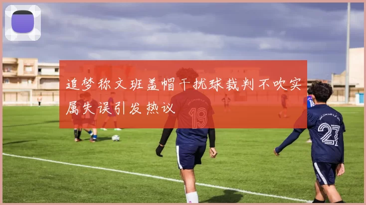 追梦称文班盖帽干扰球裁判不吹实属失误引发热议