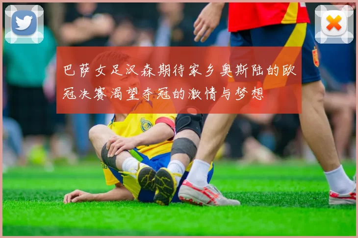 巴萨女足汉森期待家乡奥斯陆的欧冠决赛渴望夺冠的激情与梦想