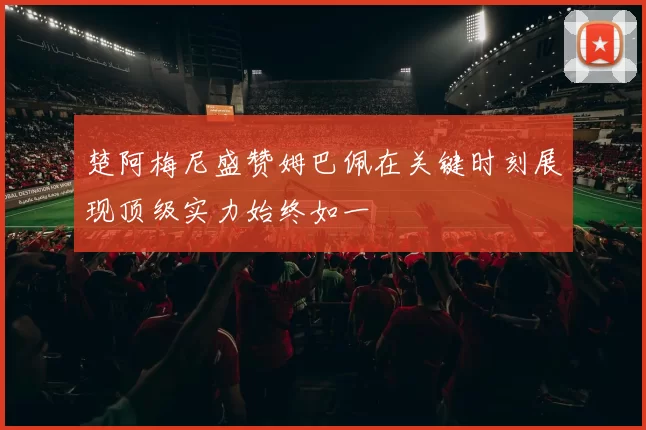 楚阿梅尼盛赞姆巴佩在关键时刻展现顶级实力始终如一