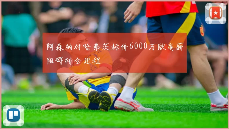 阿森纳对哈弗茨标价6000万欧高薪阻碍转会进程