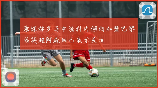 意媒称罗马中场科内倾向加盟巴黎或英超阿森纳已表示关注
