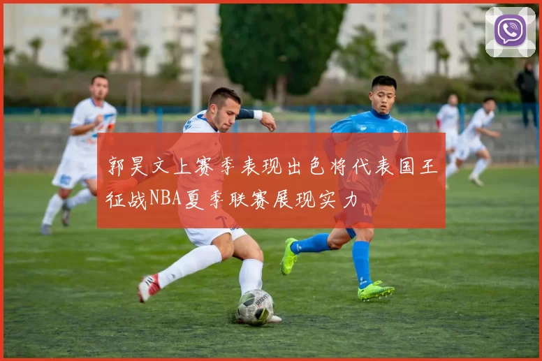 郭昊文上赛季表现出色将代表国王征战NBA夏季联赛展现实力