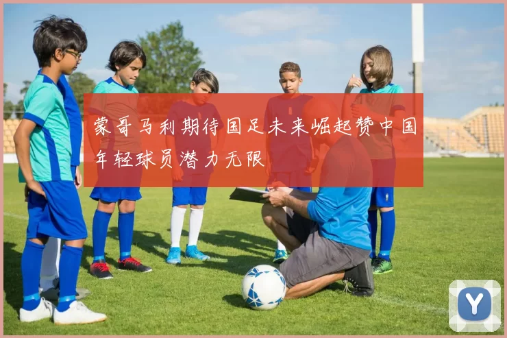 蒙哥马利期待国足未来崛起赞中国年轻球员潜力无限