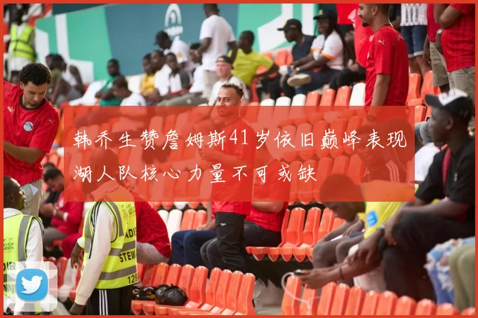 韩乔生赞詹姆斯41岁依旧巅峰表现湖人队核心力量不可或缺