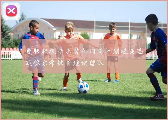 曼联积极寻求替补门将计划送走巴延德尔希顿将继续留队