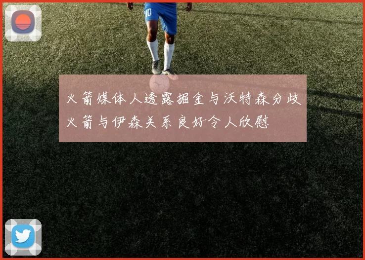 火箭媒体人透露掘金与沃特森分歧火箭与伊森关系良好令人欣慰