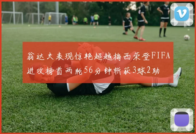 翁达夫表现惊艳超越梅西荣登FIFA进攻榜首两轮56分钟斩获3球2助