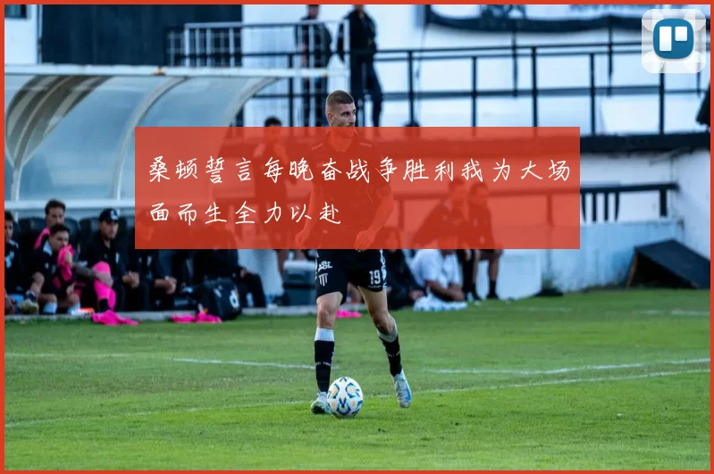 桑顿誓言每晚奋战争胜利我为大场面而生全力以赴